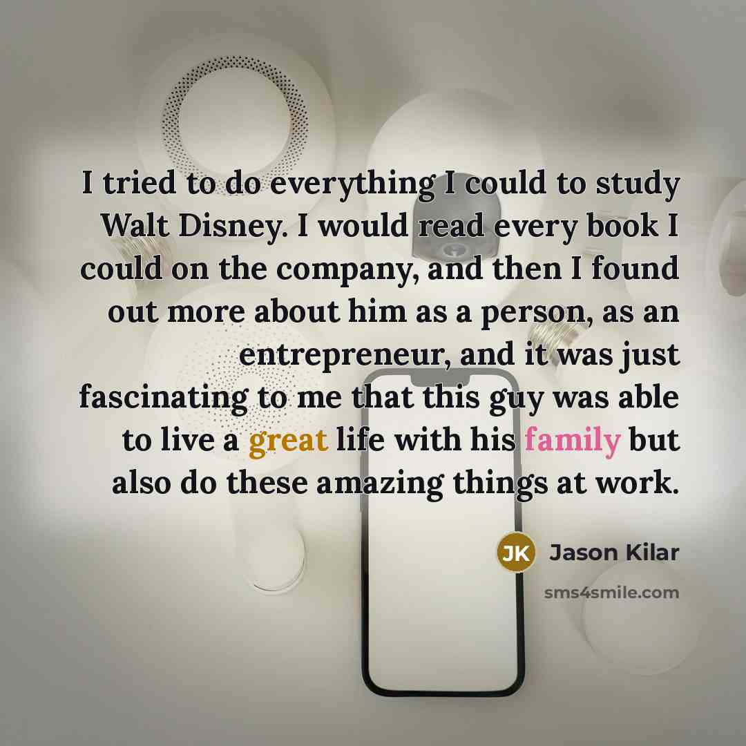 “I tried to do everything I could to study Walt Disney. I would read every book I could on the company, and then I found out more about him as a person, as an entrepreneur, and it was just fascinating to me that this guy was able to live a great life with his family but also do these amazing things…” quote by Jason Kilar