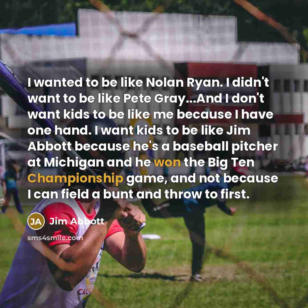 “I wanted to be like Nolan Ryan. I didn't want to be like Pete Gray...And I don't want kids to be like me because I have one hand. I want kids to be like Jim Abbott because he's a baseball pitcher at Michigan and he won the Big Ten Championship game, and not because I can field a bunt and throw to…” quote by Jim Abbott