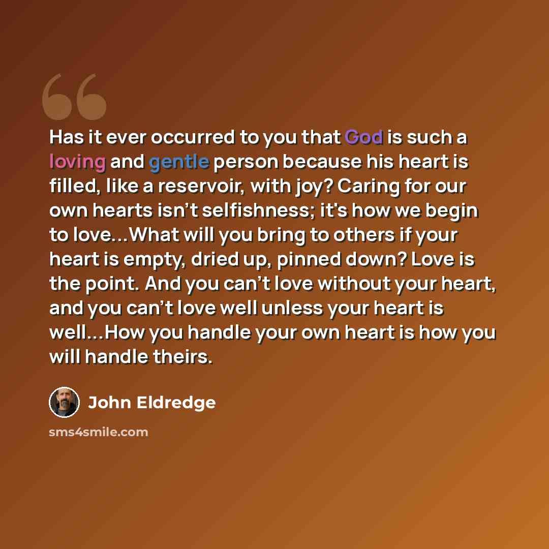 “Has it ever occurred to you that God is such a loving and gentle person because his heart is filled, like a reservoir, with joy? Caring for our own hearts isn't selfishness; it's how we begin to love...What will you bring to others if your heart is empty, dried up, pinned down? Love is the point…” quote by John Eldredge