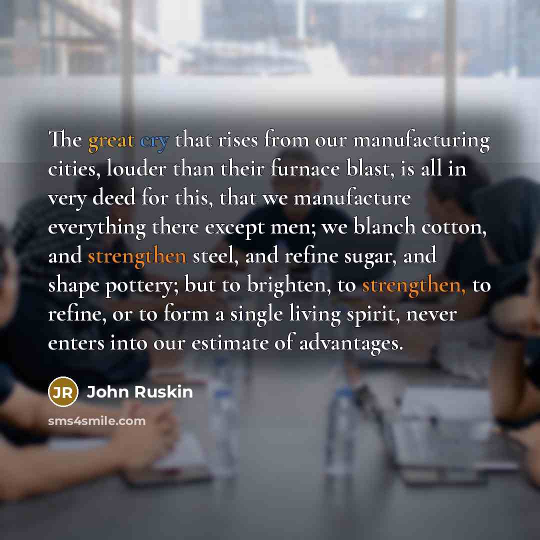 “The great cry that rises from our manufacturing cities, louder than their furnace blast, is all in very deed for this, that we manufacture everything there except men; we blanch cotton, and strengthen steel, and refine sugar, and shape pottery; but to brighten, to strengthen, to refine, or to form…” quote by John Ruskin