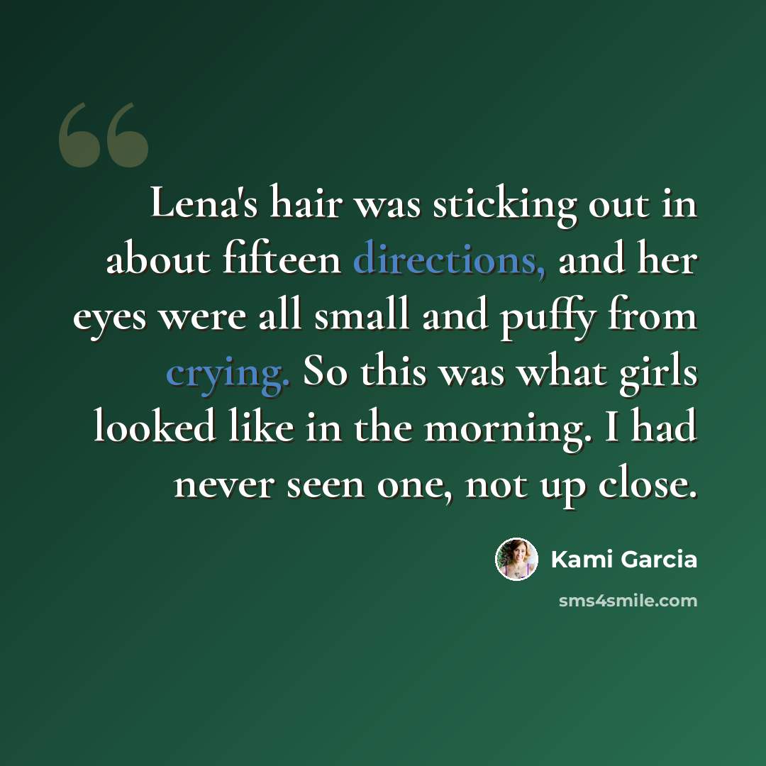 “Lena's hair was sticking out in about fifteen directions, and her eyes were all small and puffy from crying. So this was what girls looked like in the morning. I had never seen one, not up close.” quote by Kami Garcia