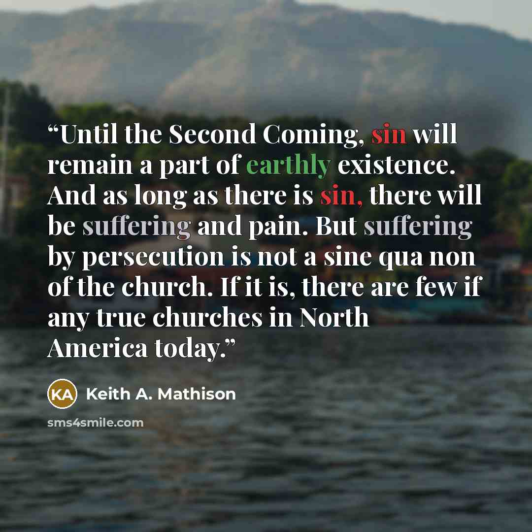 “Until the Second Coming, sin will remain a part of earthly existence. And as long as there is sin, there will be suffering and pain. But suffering by persecution is not a sine qua non of the church. If it is, there are few if any true churches in North America today.” quote by Keith A. Mathison