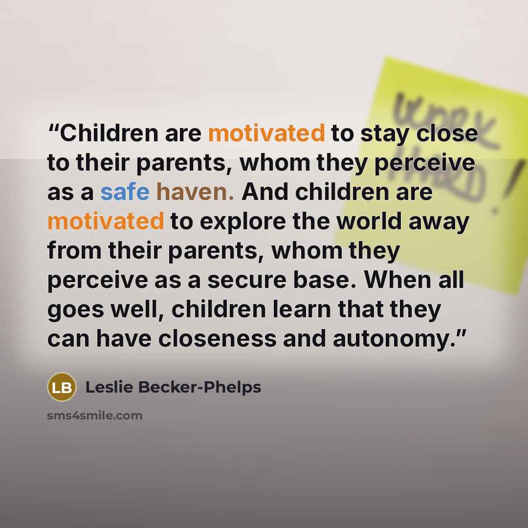 “Children are motivated to stay close to their parents, whom they perceive as a safe haven. And children are motivated to explore the world away from their parents, whom they perceive as a secure base. When all goes well, children learn that they can have closeness and autonomy.” quote by Leslie Becker-Phelps