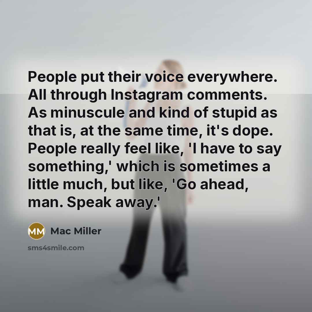 “People put their voice everywhere. All through Instagram comments. As minuscule and kind of stupid as that is, at the same time, it's dope. People really feel like, 'I have to say something,' which is sometimes a little much, but like, 'Go ahead, man. Speak away.'” quote by Mac Miller