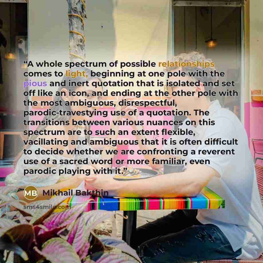 “A whole spectrum of possible relationships comes to light, beginning at one pole with the pious and inert quotation that is isolated and set off like an icon, and ending at the other pole with the most ambiguous, disrespectful, parodic-travestying use of a quotation. The transitions between…” quote by Mikhail Bakthin
