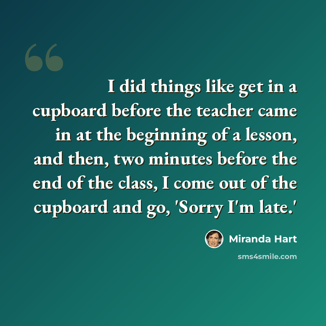 “I did things like get in a cupboard before the teacher came in at the beginning of a lesson, and then, two minutes before the end of the class, I come out of the cupboard and go, 'Sorry I'm late.'” quote by Miranda Hart
