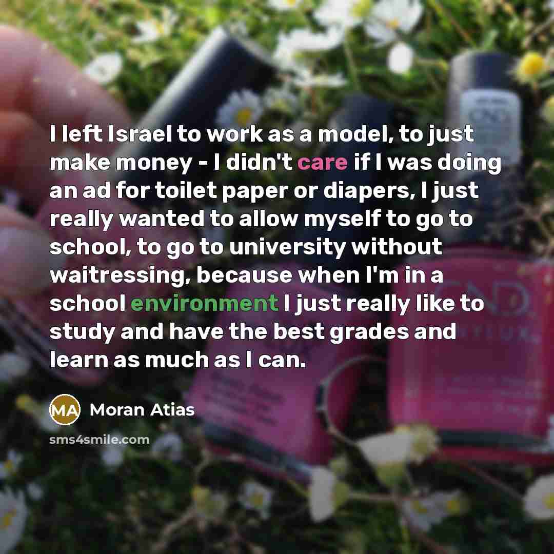 “I left Israel to work as a model, to just make money - I didn't care if I was doing an ad for toilet paper or diapers, I just really wanted to allow myself to go to school, to go to university without waitressing, because when I'm in a school environment I just really like to study and have the…” quote by Moran Atias