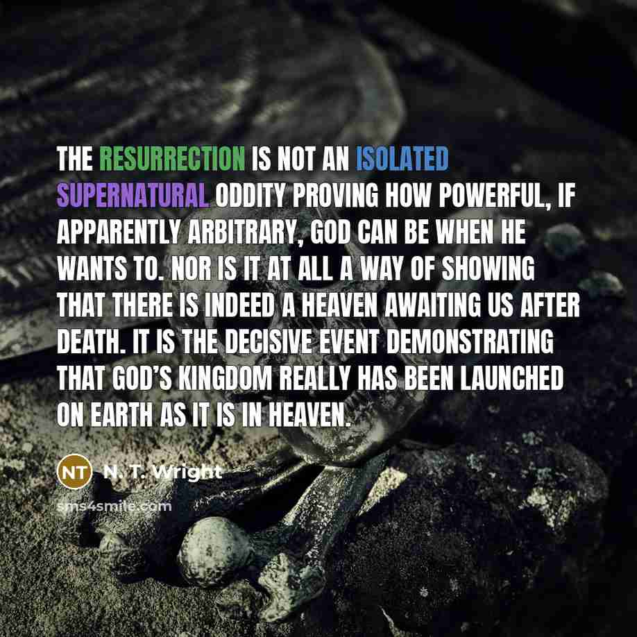 “The resurrection is not an isolated supernatural oddity proving how powerful, if apparently arbitrary, God can be when he wants to. Nor is it at all a way of showing that there is indeed a heaven awaiting us after death. It is the decisive event demonstrating that God’s kingdom really has been…” quote by N. T. Wright
