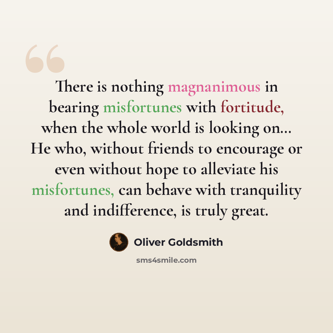 “There is nothing magnanimous in bearing misfortunes with fortitude, when the whole world is looking on… He who, without friends to encourage or even without hope to alleviate his misfortunes, can behave with tranquility and indifference, is truly great.” quote by Oliver Goldsmith
