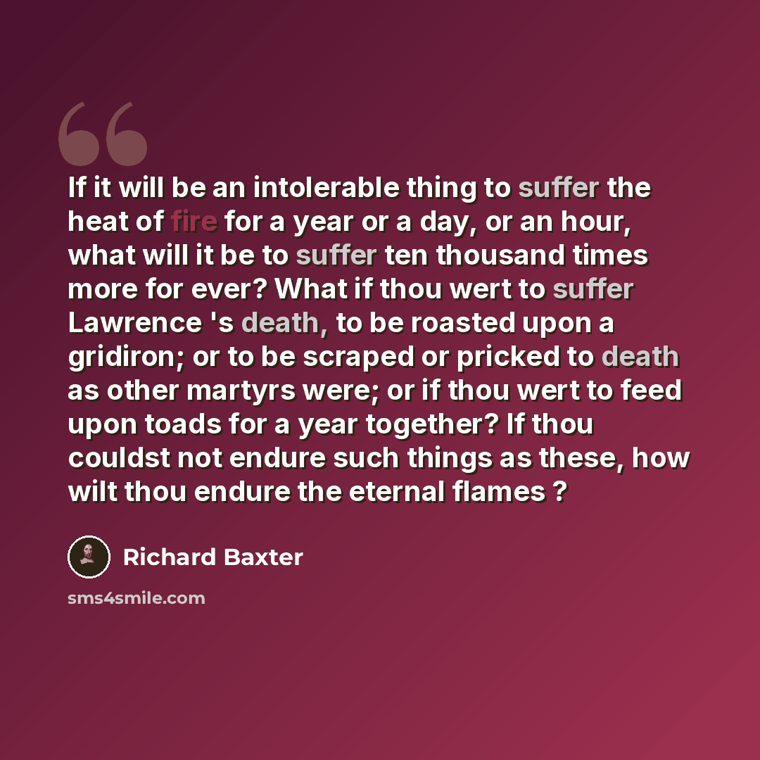 “If it will be an intolerable thing to suffer the heat of fire for a year or a day, or an hour, what will it be to suffer ten thousand times more for ever? What if thou wert to suffer Lawrence 's death, to be roasted upon a gridiron; or to be scraped or pricked to death as other martyrs were; or if…” quote by Richard Baxter