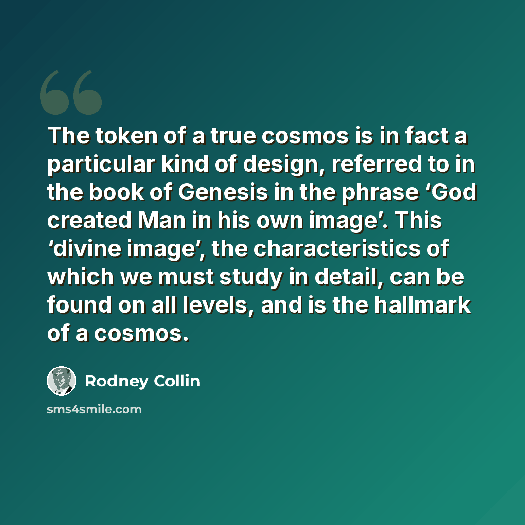 “The token of a true cosmos is in fact a particular kind of design, referred to in the book of Genesis in the phrase ‘God created Man in his own image’. This ‘divine image’, the characteristics of which we must study in detail, can be found on all levels, and is the hallmark of a cosmos.” quote by Rodney Collin