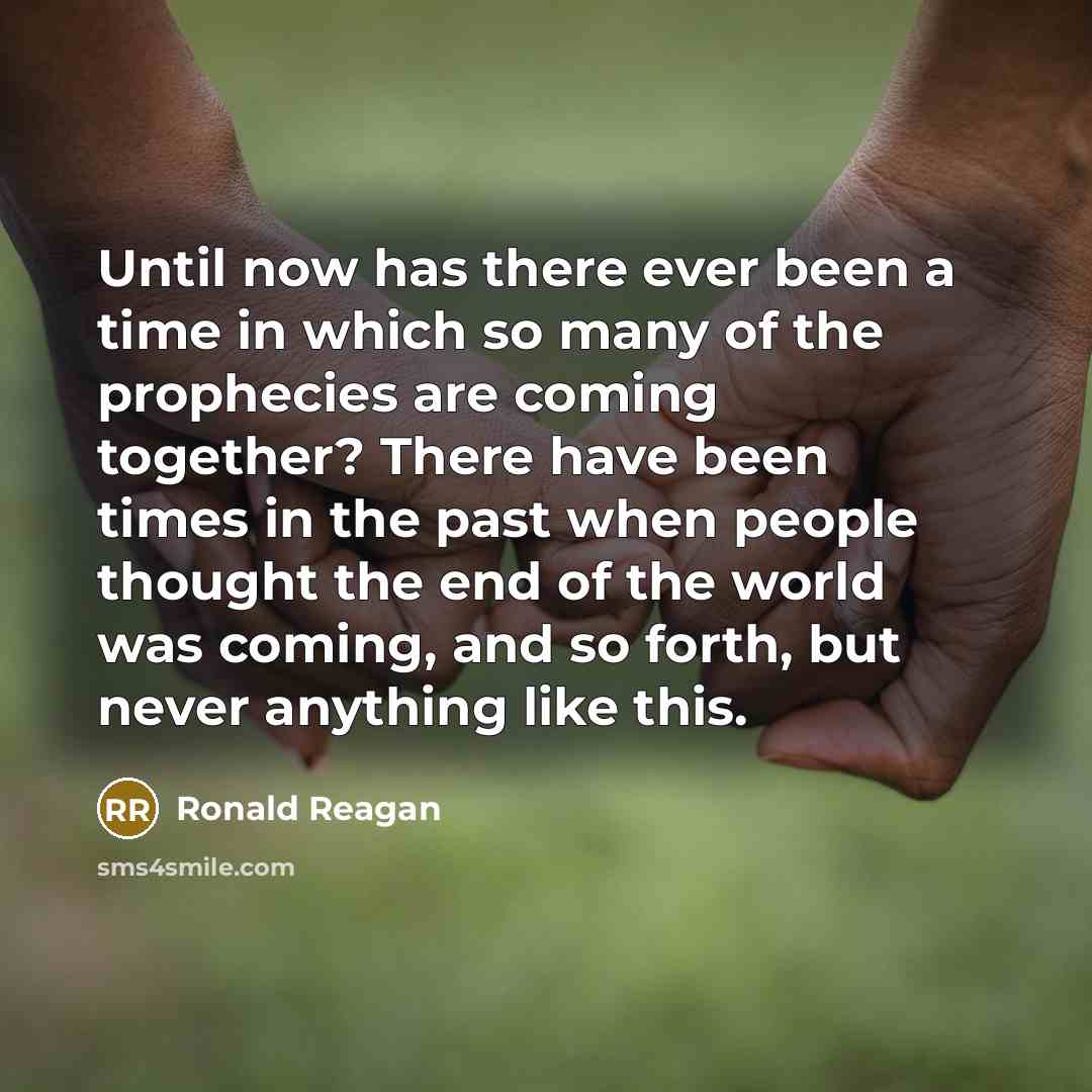“Until now has there ever been a time in which so many of the prophecies are coming together? There have been times in the past when people thought the end of the world was coming, and so forth, but never anything like this.” quote by Ronald Reagan