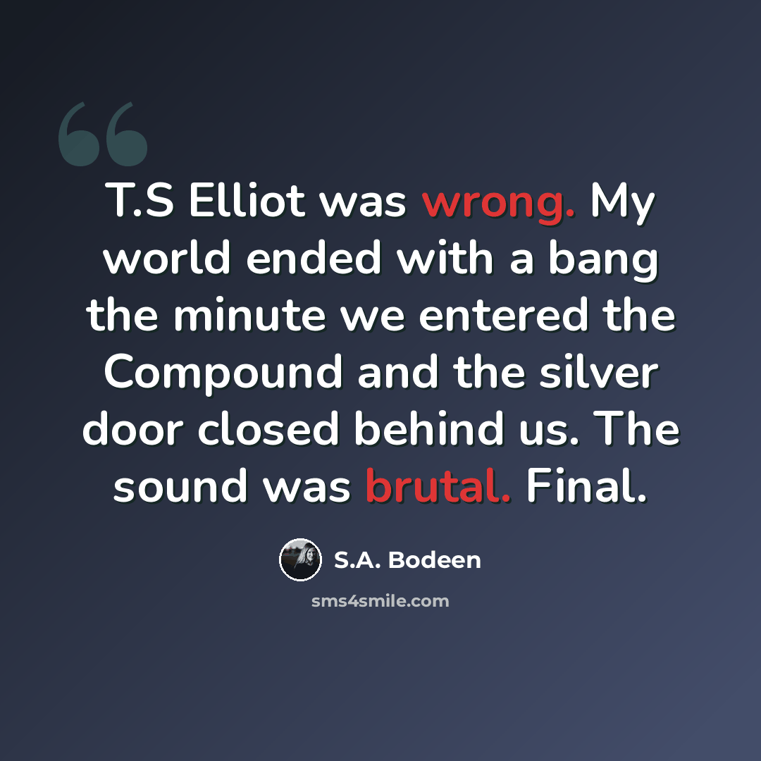 “T.S Elliot was wrong. My world ended with a bang the minute we entered the Compound and the silver door closed behind us. The sound was brutal. Final.” quote by S.A. Bodeen