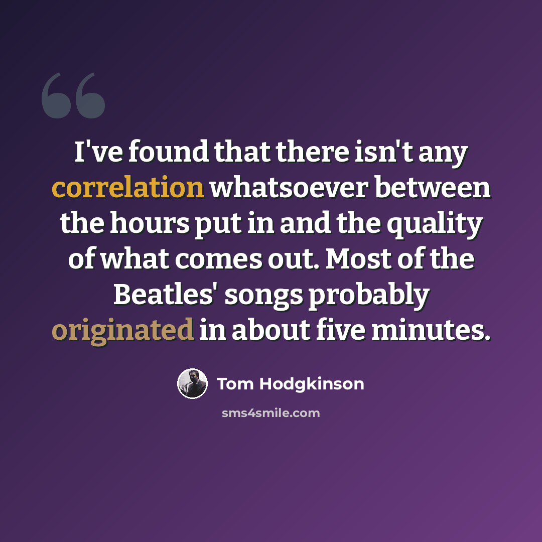 “I've found that there isn't any correlation whatsoever between the hours put in and the quality of what comes out. Most of the Beatles' songs probably originated in about five minutes.” quote by Tom Hodgkinson