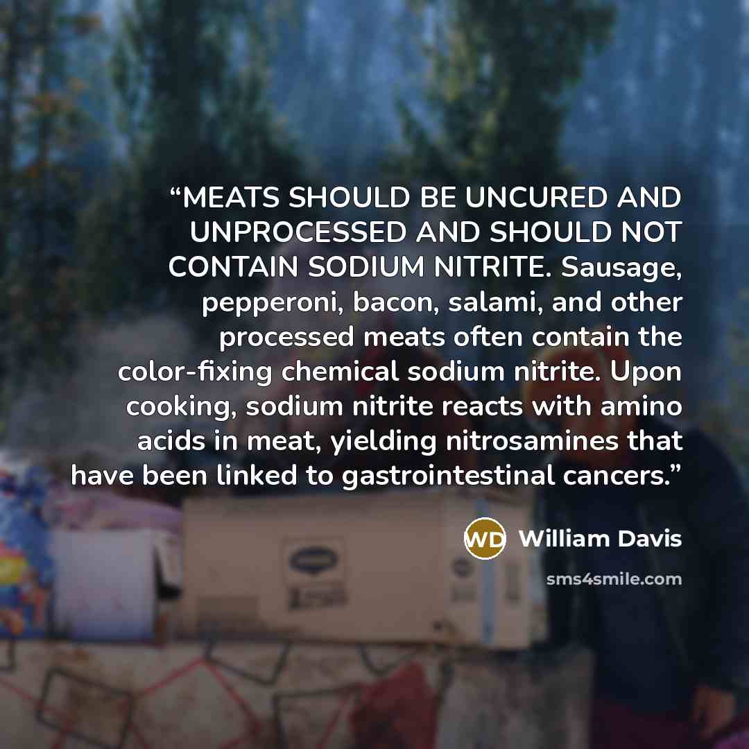 “MEATS SHOULD BE UNCURED AND UNPROCESSED AND SHOULD NOT CONTAIN SODIUM NITRITE. Sausage, pepperoni, bacon, salami, and other processed meats often contain the color-fixing chemical sodium nitrite. Upon cooking, sodium nitrite reacts with amino acids in meat, yielding nitrosamines that have been…” quote by William Davis