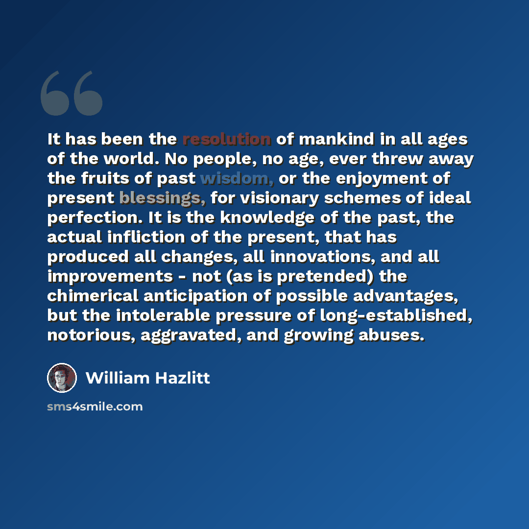 “It has been the resolution of mankind in all ages of the world. No people, no age, ever threw away the fruits of past wisdom, or the enjoyment of present blessings, for visionary schemes of ideal perfection. It is the knowledge of the past, the actual infliction of the present, that has produced…” quote by William Hazlitt