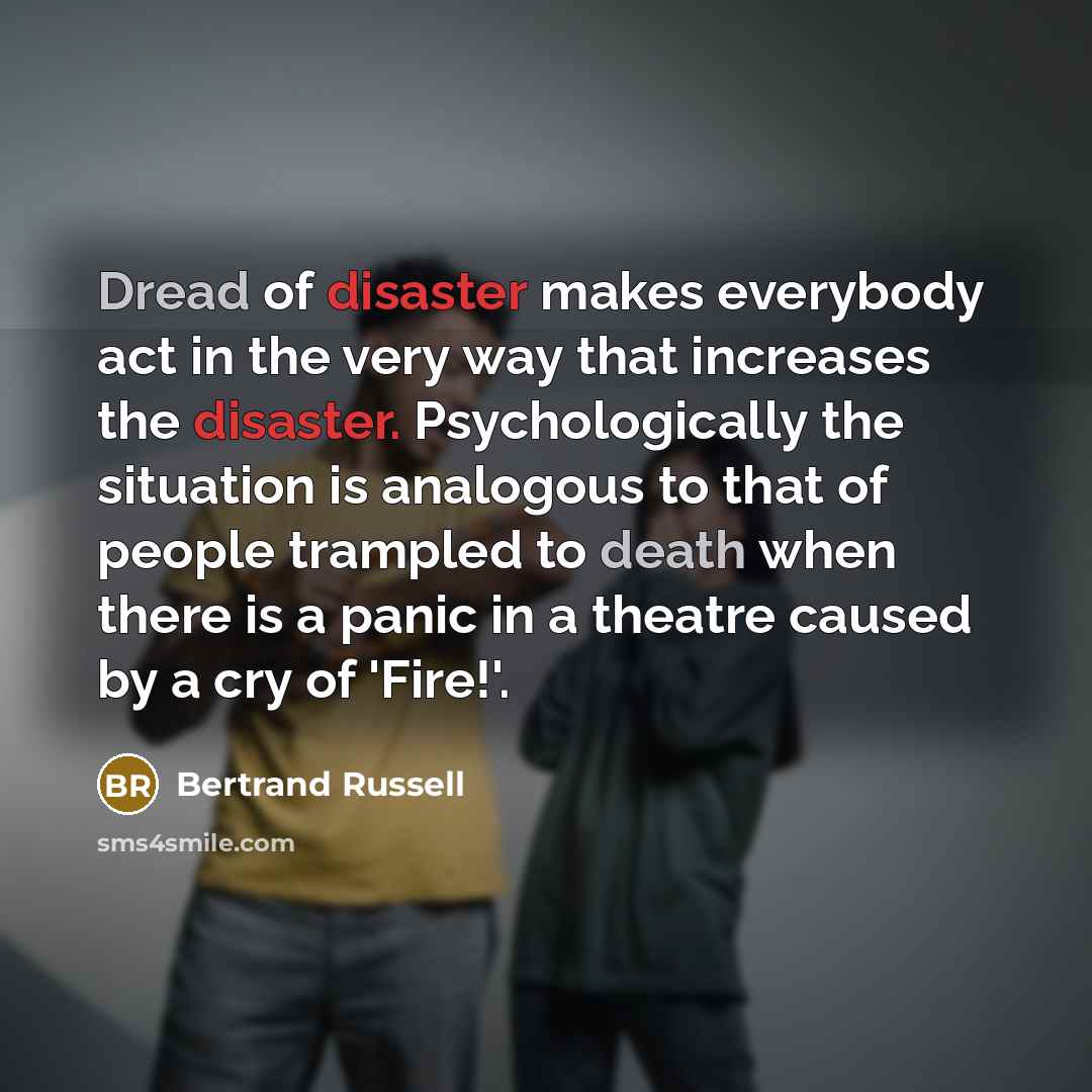“Dread of disaster makes everybody act in the very way that increases the disaster. Psychologically the situation is analogous to that of people trampled to death when there is a panic in a theatre caused by a cry of 'Fire!'.” quote by Bertrand Russell