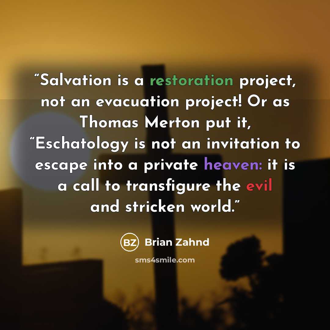 “Salvation is a restoration project, not an evacuation project! Or as Thomas Merton put it, “Eschatology is not an invitation to escape into a private heaven: it is a call to transfigure the evil and stricken world.” quote by Brian Zahnd
