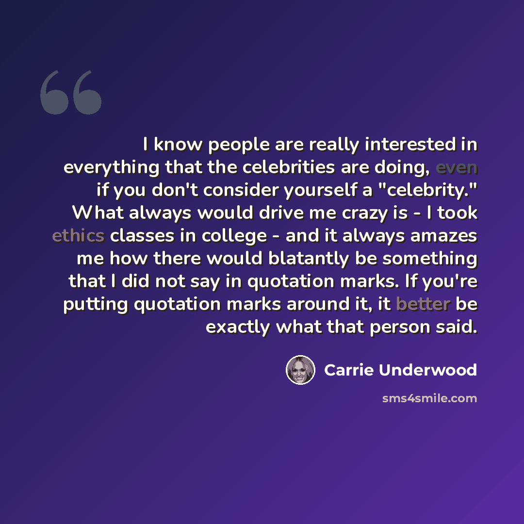 “I know people are really interested in everything that the celebrities are doing, even if you don't consider yourself a "celebrity." What always would drive me crazy is - I took ethics classes in college - and it always amazes me how there would blatantly be something that I did not say in…” quote by Carrie Underwood