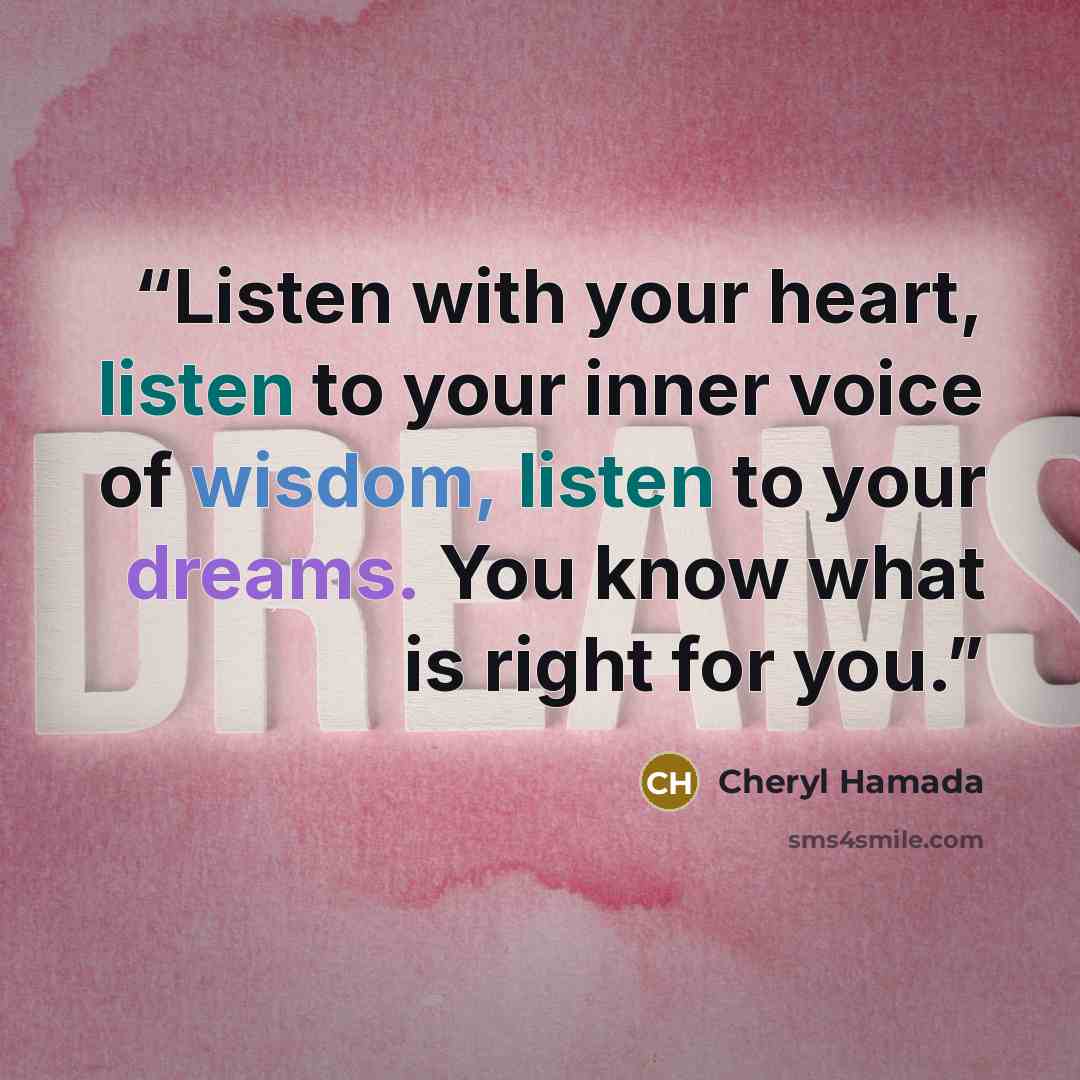 “Listen with your heart, listen to your inner voice of wisdom, listen to your dreams. You know what is right for you.” quote by Cheryl Hamada