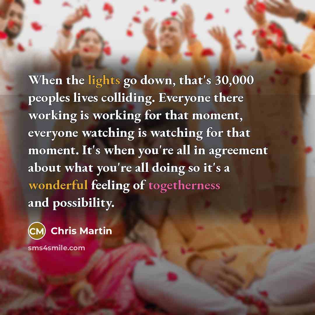 “When the lights go down, that's 30,000 peoples lives colliding. Everyone there working is working for that moment, everyone watching is watching for that moment. It's when you're all in agreement about what you're all doing so it's a wonderful feeling of togetherness and possibility.” quote by Chris Martin
