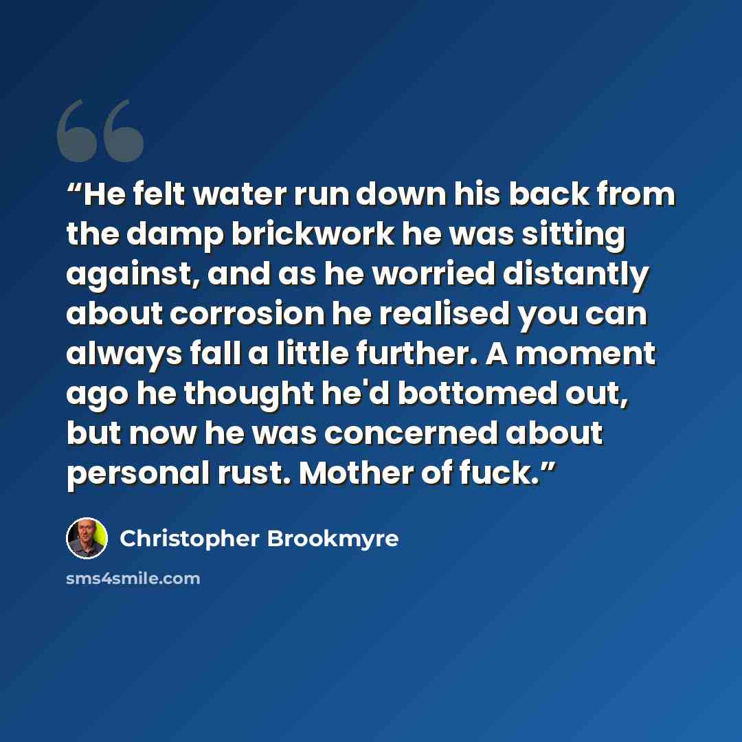 “He felt water run down his back from the damp brickwork he was sitting against, and as he worried distantly about corrosion he realised you can always fall a little further. A moment ago he thought he'd bottomed out, but now he was concerned about personal rust. Mother of fuck.” quote by Christopher Brookmyre