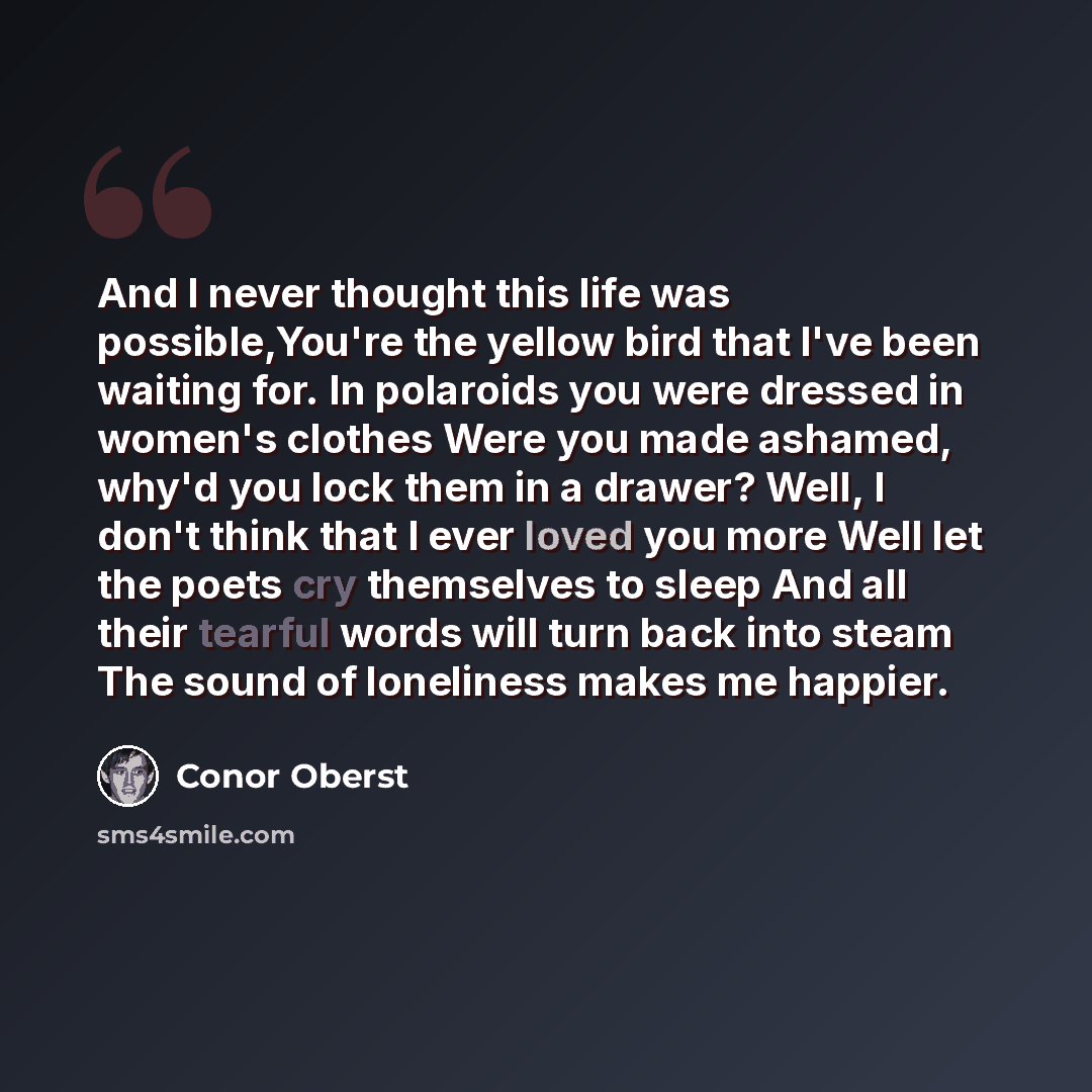 “And I never thought this life was possible,You're the yellow bird that I've been waiting for. In polaroids you were dressed in women's clothes Were you made ashamed, why'd you lock them in a drawer? Well, I don't think that I ever loved you more Well let the poets cry themselves to sleep And all…” quote by Conor Oberst