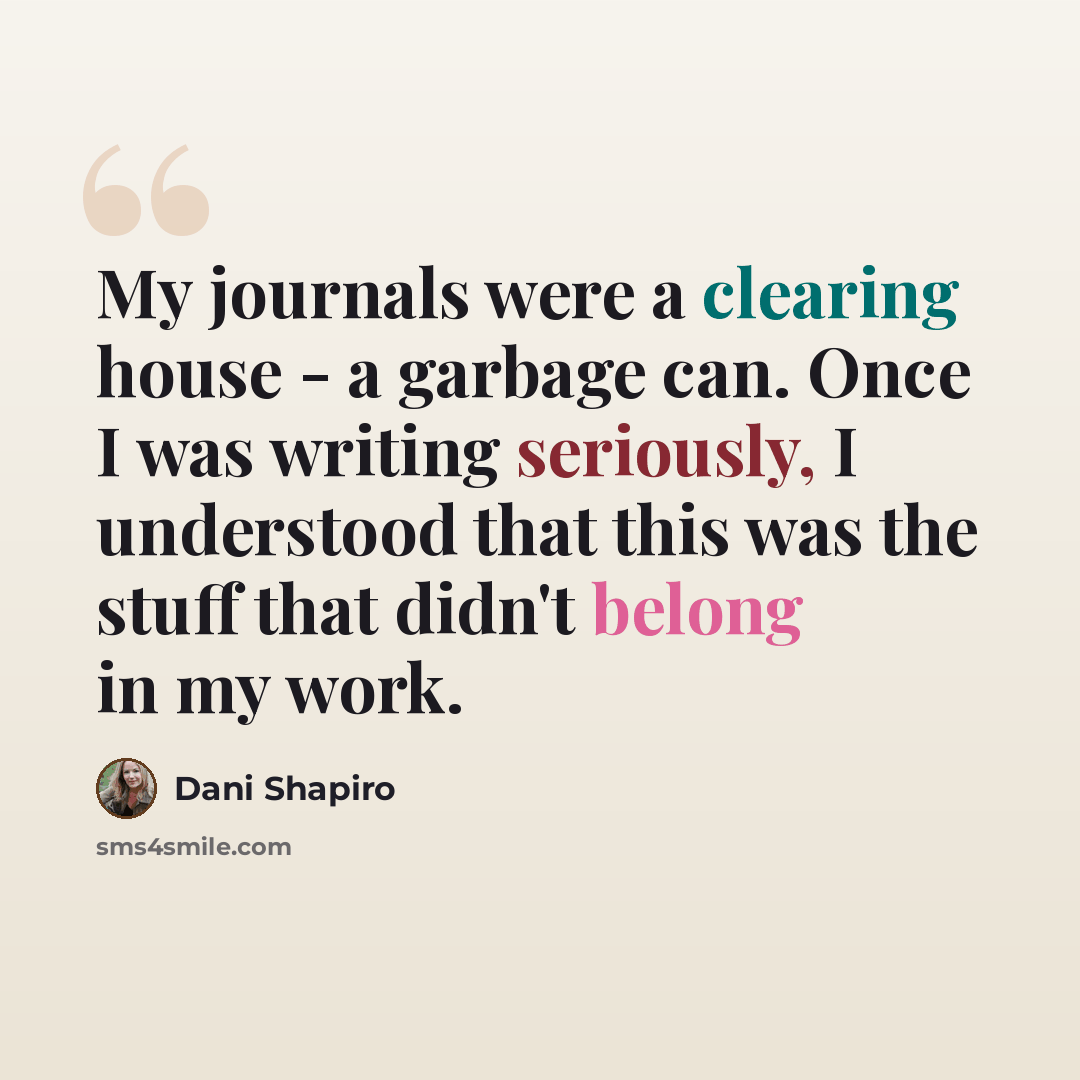“My journals were a clearing house - a garbage can. Once I was writing seriously, I understood that this was the stuff that didn't belong in my work.” quote by Dani Shapiro