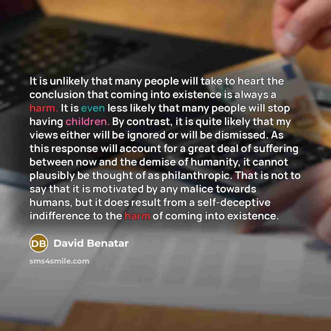 “It is unlikely that many people will take to heart the conclusion that coming into existence is always a harm. It is even less likely that many people will stop having children. By contrast, it is quite likely that my views either will be ignored or will be dismissed. As this response will account…” quote by David Benatar