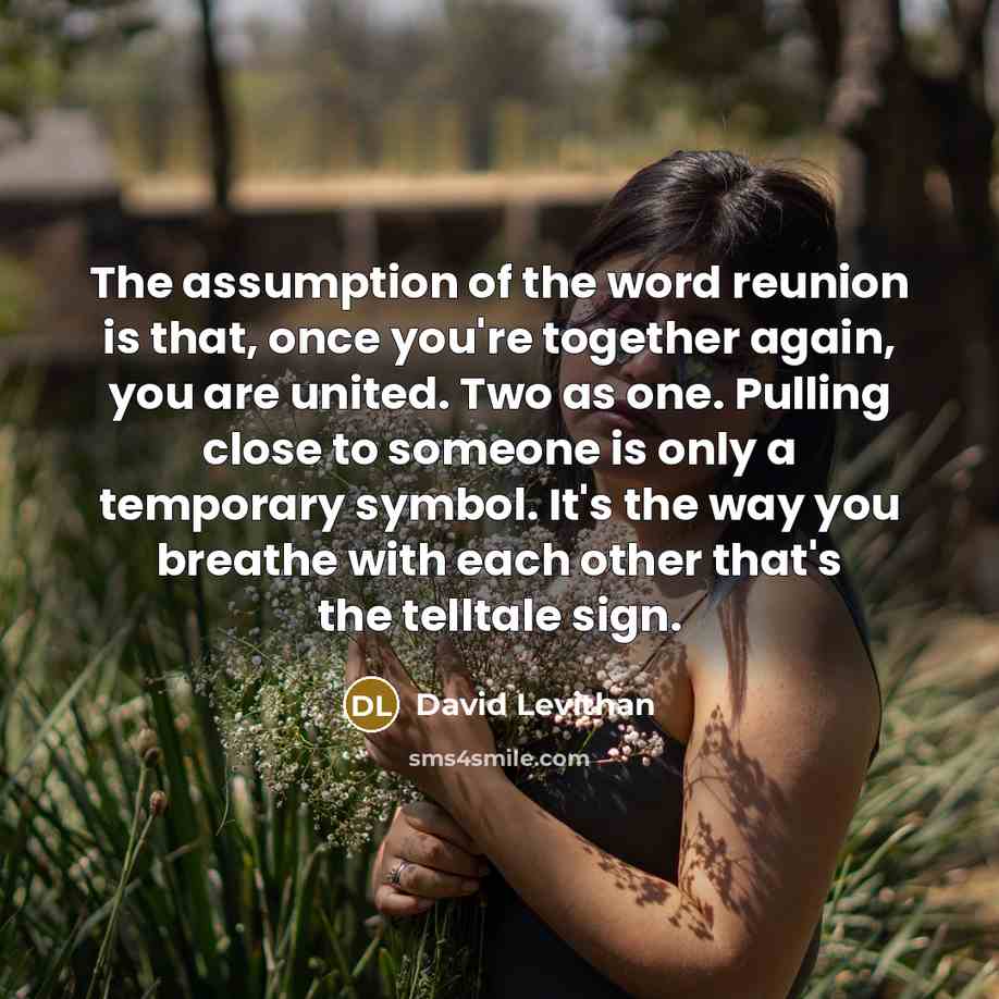 “The assumption of the word reunion is that, once you're together again, you are united. Two as one. Pulling close to someone is only a temporary symbol. It's the way you breathe with each other that's the telltale sign.” quote by David Levithan