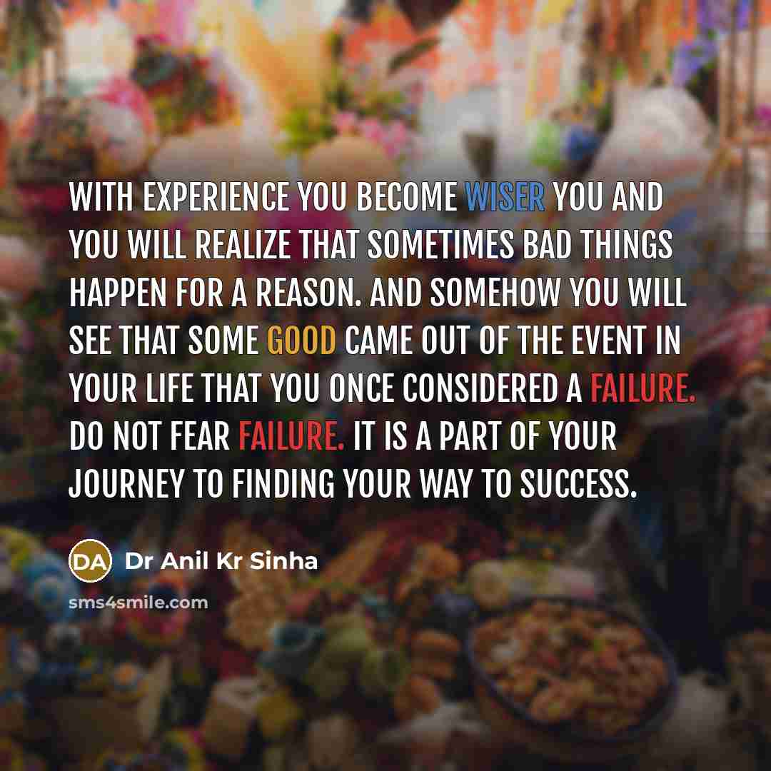“With experience you become wiser you and you will realize that sometimes bad things happen for a reason. And somehow you will see that some good came out of the event in your life that you once considered a failure. Do not fear failure. It is a part of your journey to finding your way to success.” quote by Dr Anil Kr Sinha