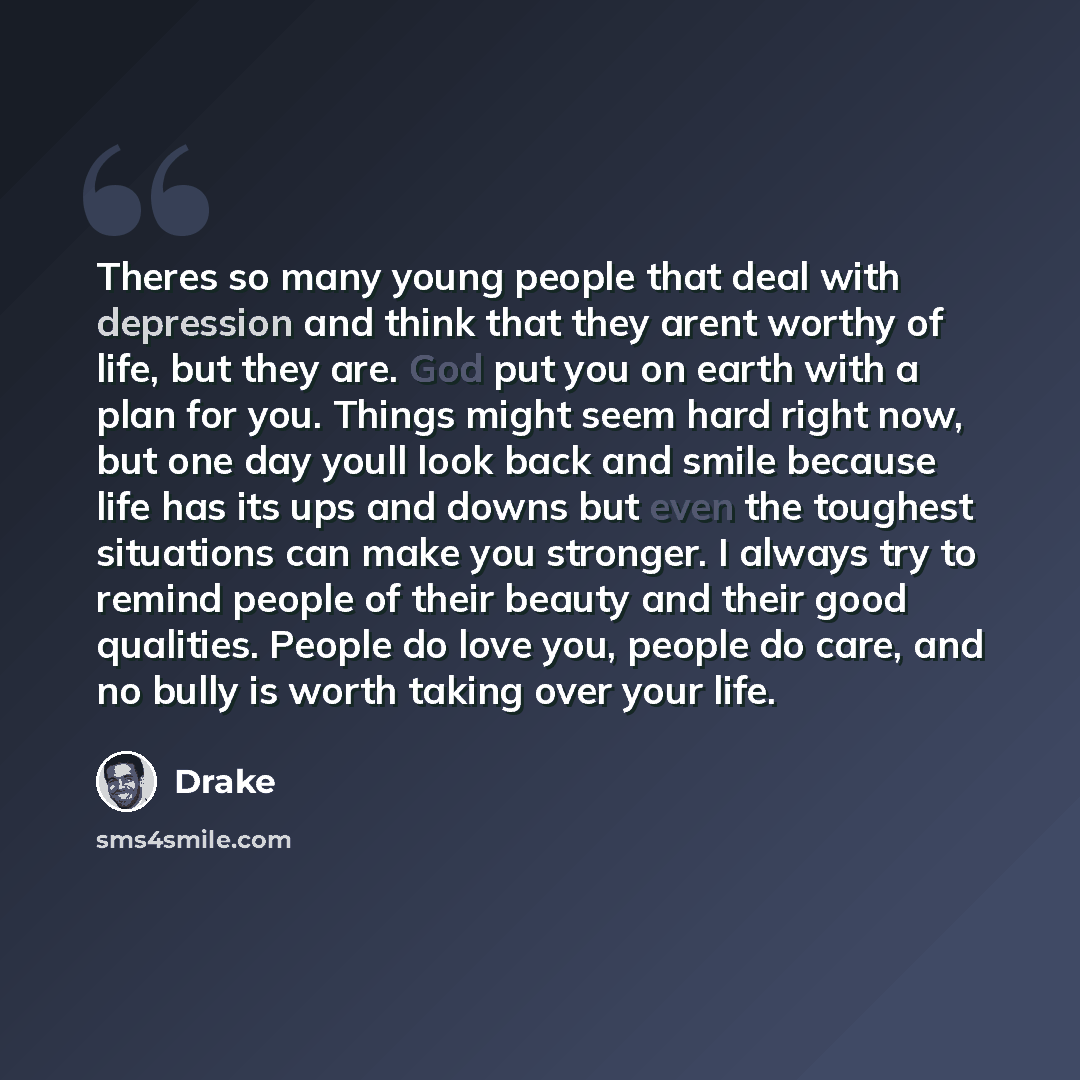 “Theres so many young people that deal with depression and think that they arent worthy of life, but they are. God put you on earth with a plan for you. Things might seem hard right now, but one day youll look back and smile because life has its ups and downs but even the toughest situations can…” quote by Drake