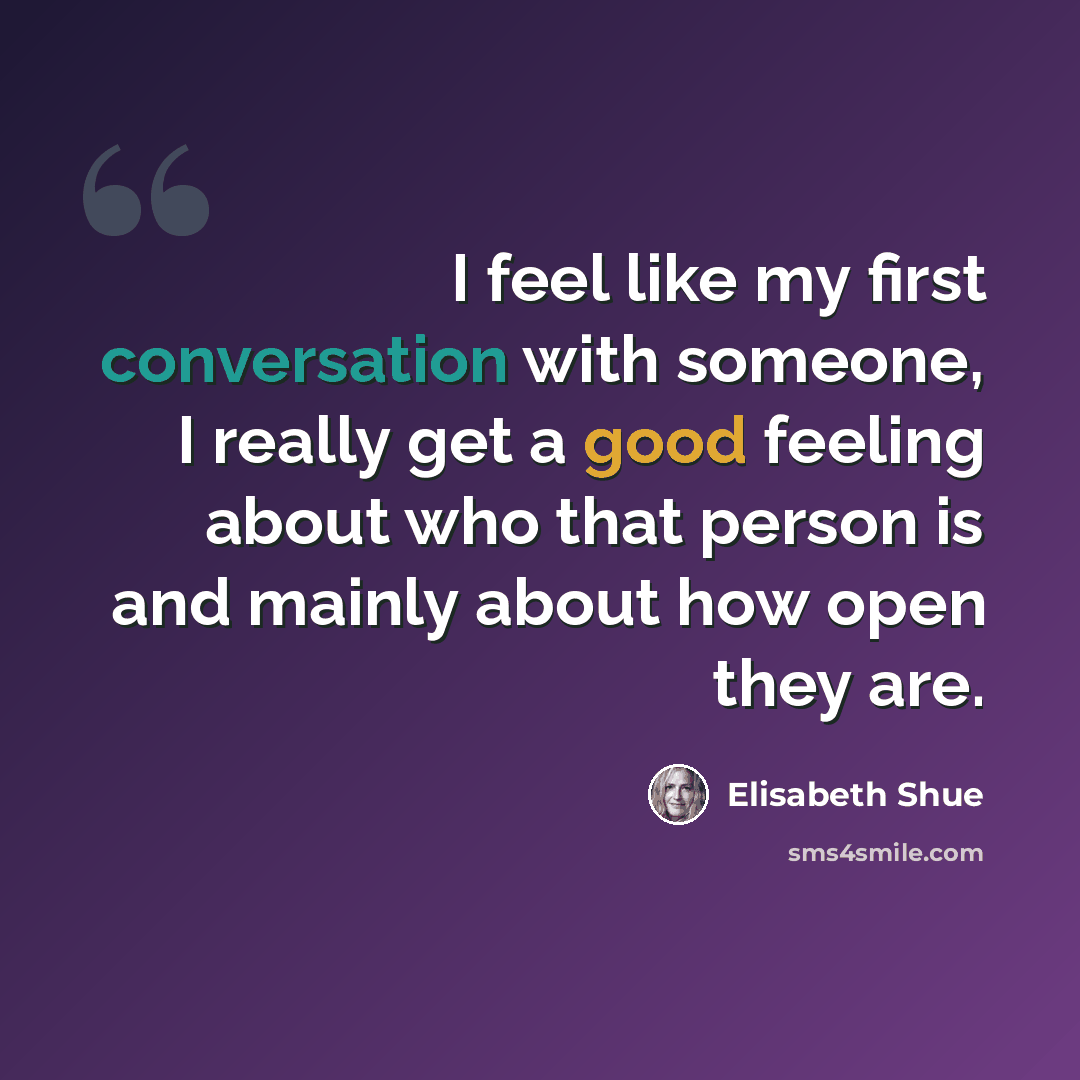 “I feel like my first conversation with someone, I really get a good feeling about who that person is and mainly about how open they are.” quote by Elisabeth Shue