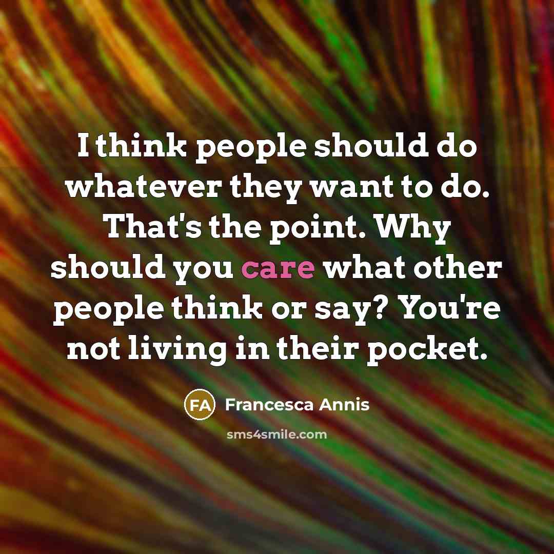 “I think people should do whatever they want to do. That's the point. Why should you care what other people think or say? You're not living in their pocket.” quote by Francesca Annis