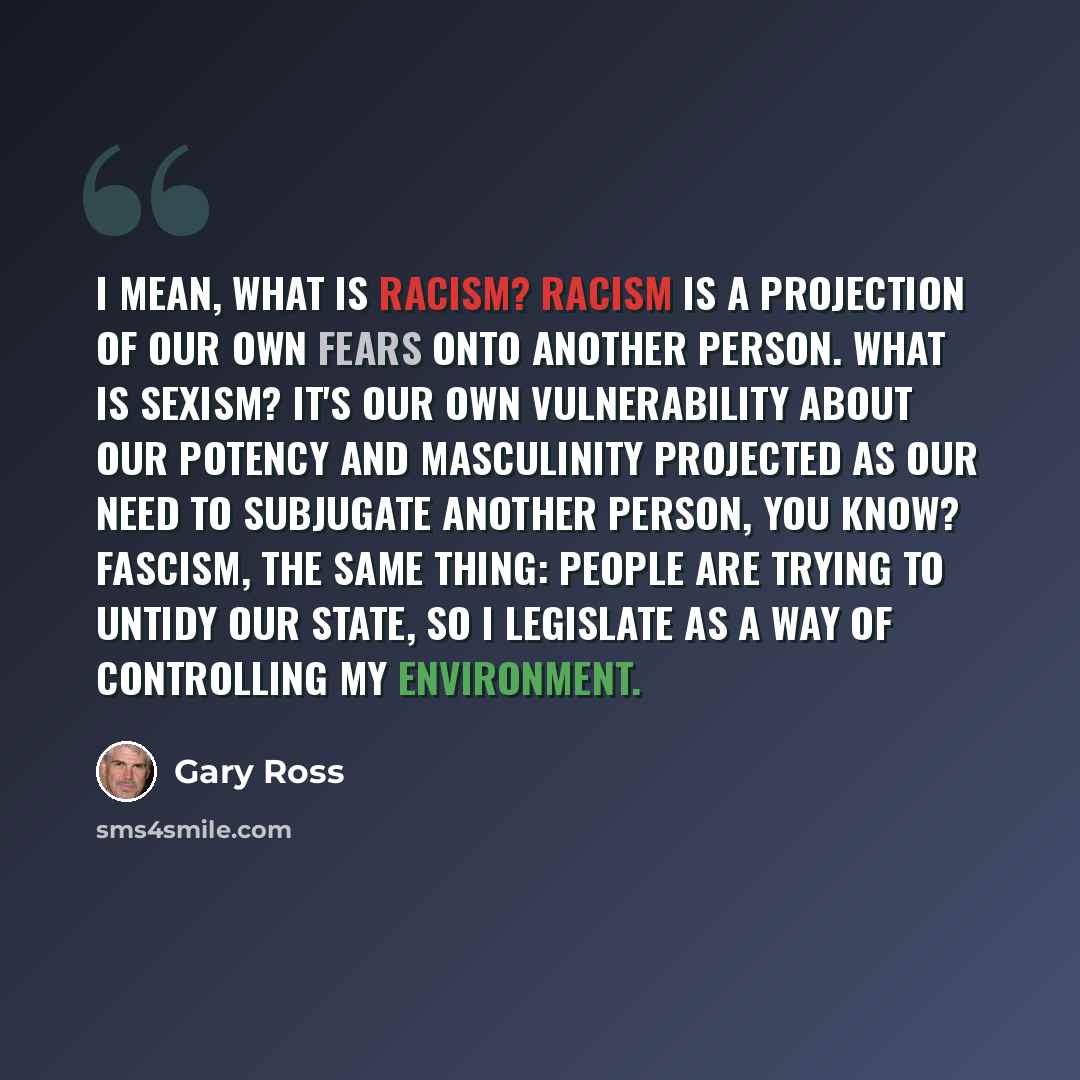 “I mean, what is racism? Racism is a projection of our own fears onto another person. What is sexism? It's our own vulnerability about our potency and masculinity projected as our need to subjugate another person, you know? Fascism, the same thing: People are trying to untidy our state, so I…” quote by Gary Ross
