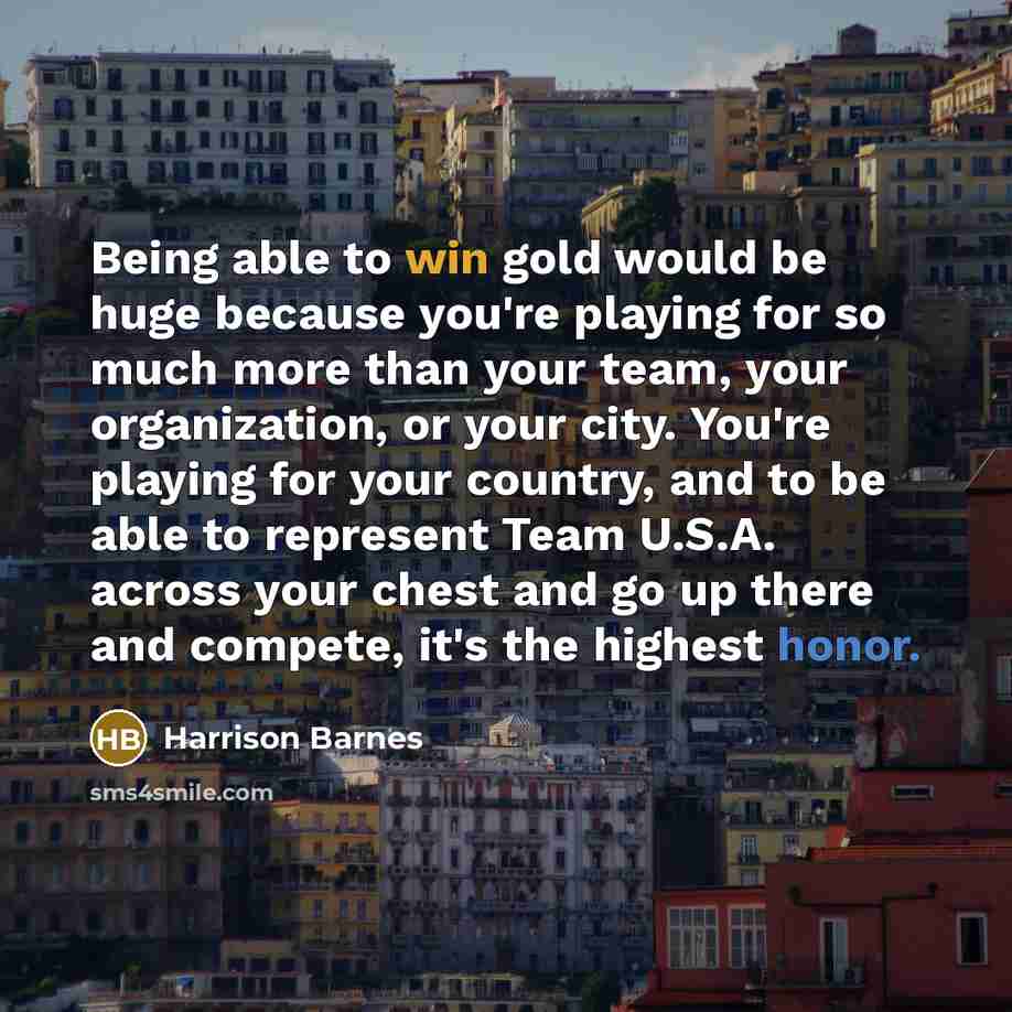 “Being able to win gold would be huge because you're playing for so much more than your team, your organization, or your city. You're playing for your country, and to be able to represent Team U.S.A. across your chest and go up there and compete, it's the highest honor.” quote by Harrison Barnes