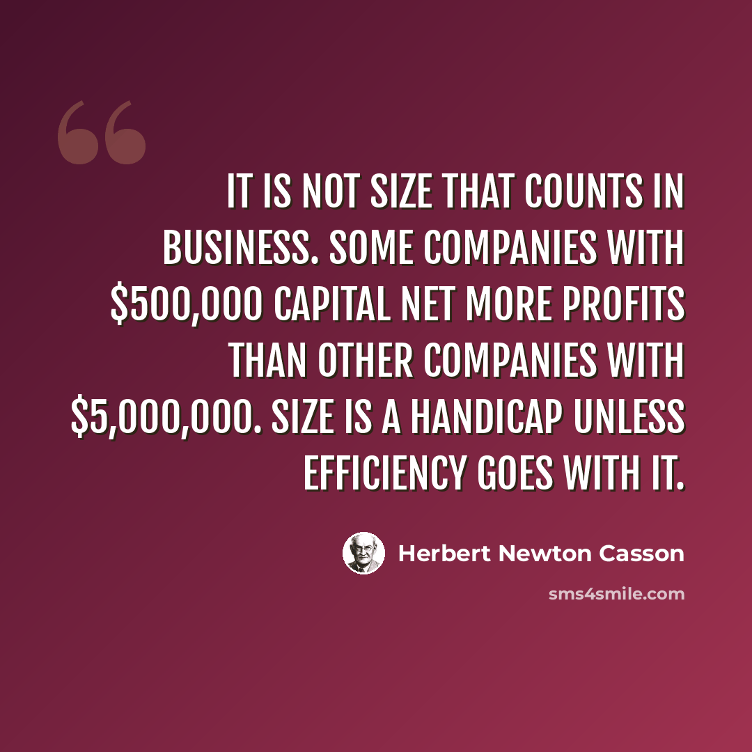 “It is not size that counts in business. Some companies with $500,000 capital net more profits than other companies with $5,000,000. Size is a handicap unless efficiency goes with it.” quote by Herbert Newton Casson