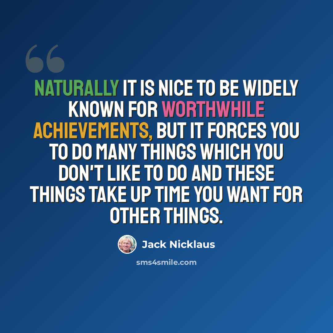 “Naturally it is nice to be widely known for worthwhile achievements, but it forces you to do many things which you don't like to do and these things take up time you want for other things.” quote by Jack Nicklaus