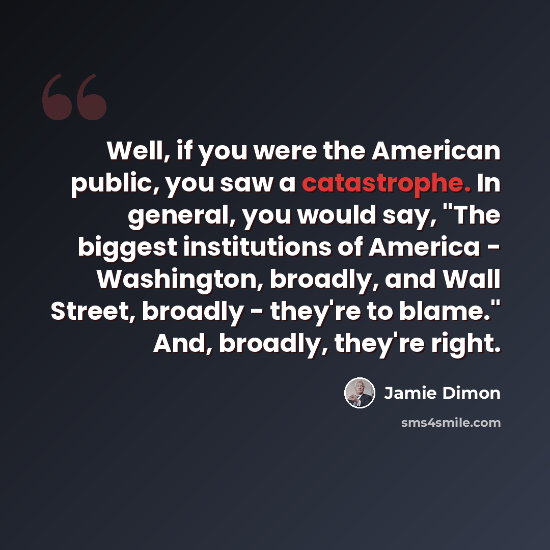 “Well, if you were the American public, you saw a catastrophe. In general, you would say, "The biggest institutions of America - Washington, broadly, and Wall Street, broadly - they're to blame." And, broadly, they're right.” quote by Jamie Dimon
