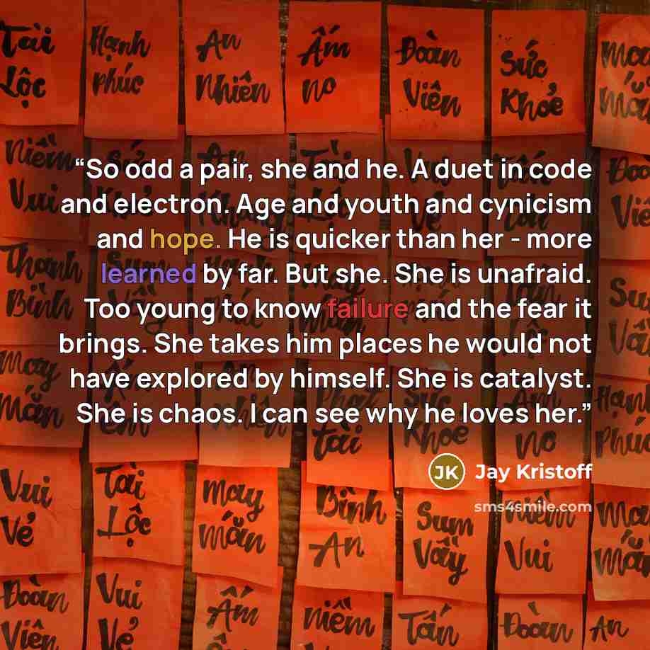 “So odd a pair, she and he. A duet in code and electron. Age and youth and cynicism and hope. He is quicker than her - more learned by far. But she. She is unafraid. Too young to know failure and the fear it brings. She takes him places he would not have explored by himself. She is catalyst. She is…” quote by Jay Kristoff