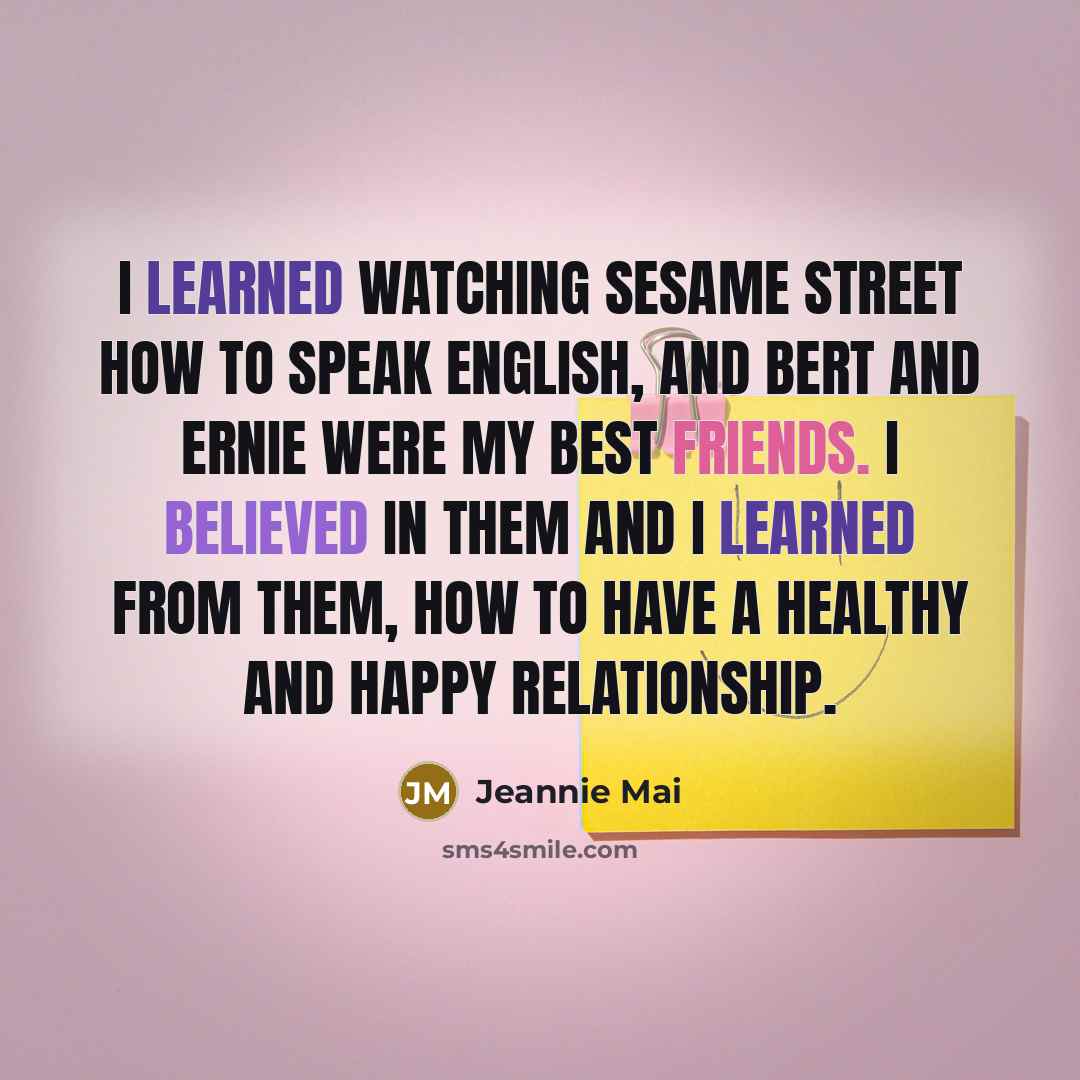 “I learned watching Sesame Street how to speak English, and Bert and Ernie were my best friends. I believed in them and I learned from them, how to have a healthy and happy relationship.” quote by Jeannie Mai