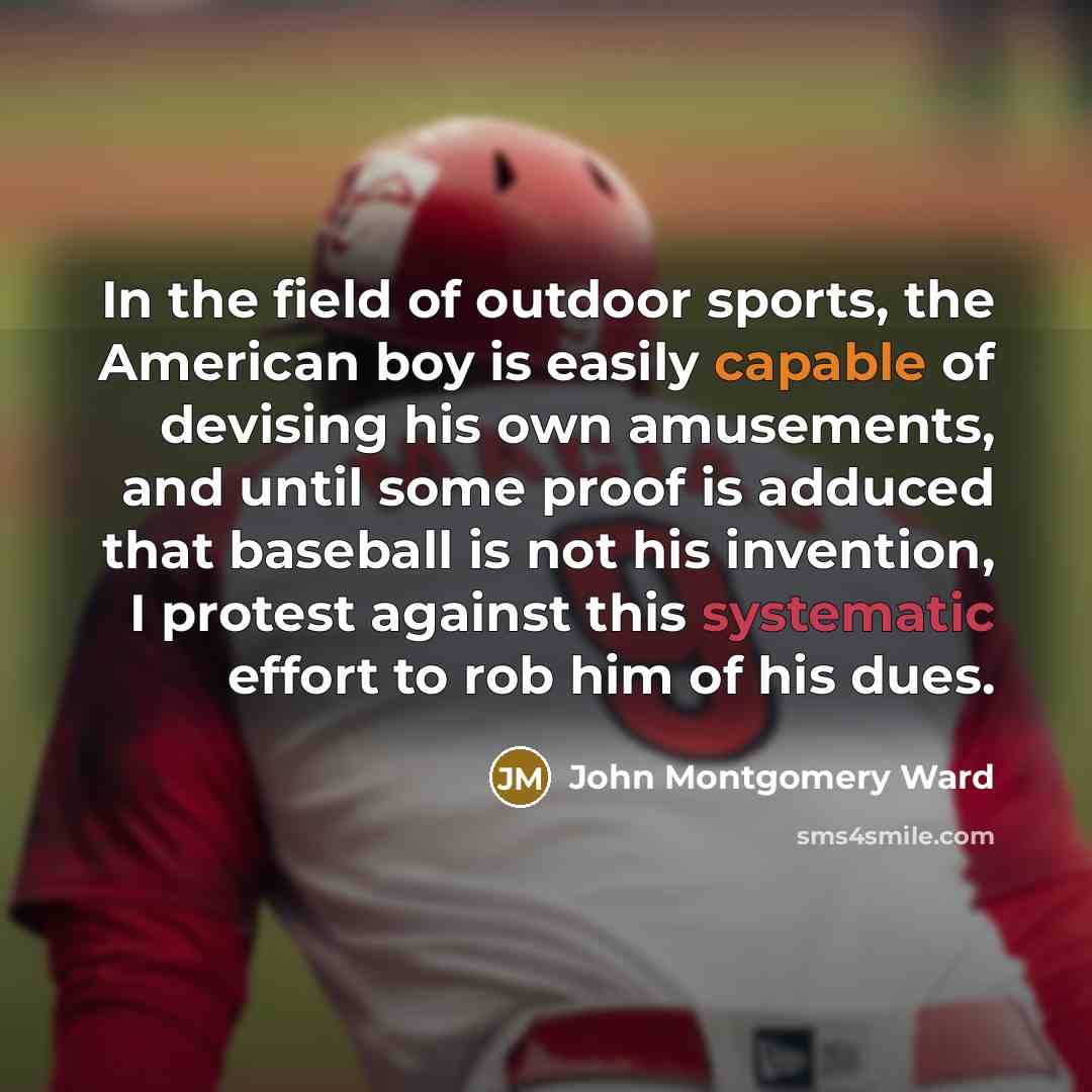 “In the field of outdoor sports, the American boy is easily capable of devising his own amusements, and until some proof is adduced that baseball is not his invention, I protest against this systematic effort to rob him of his dues.” quote by John Montgomery Ward