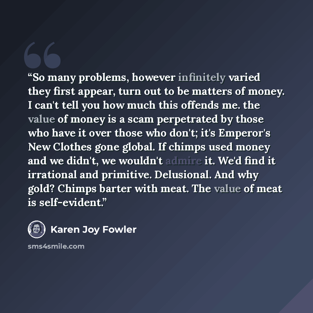 “So many problems, however infinitely varied they first appear, turn out to be matters of money. I can't tell you how much this offends me. the value of money is a scam perpetrated by those who have it over those who don't; it's Emperor's New Clothes gone global. If chimps used money and we didn't…” quote by Karen Joy Fowler