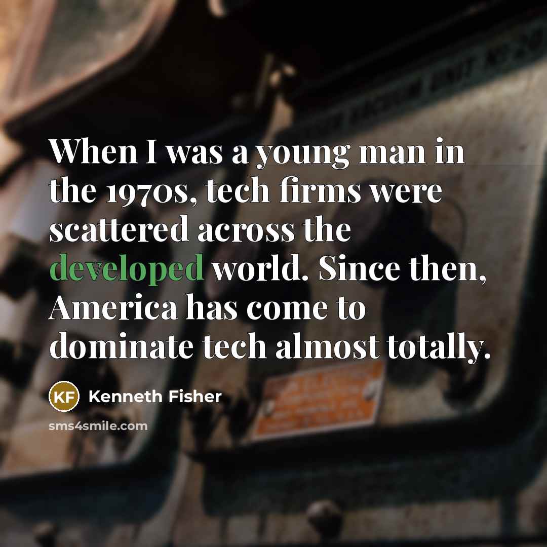 “When I was a young man in the 1970s, tech firms were scattered across the developed world. Since then, America has come to dominate tech almost totally.” quote by Kenneth Fisher