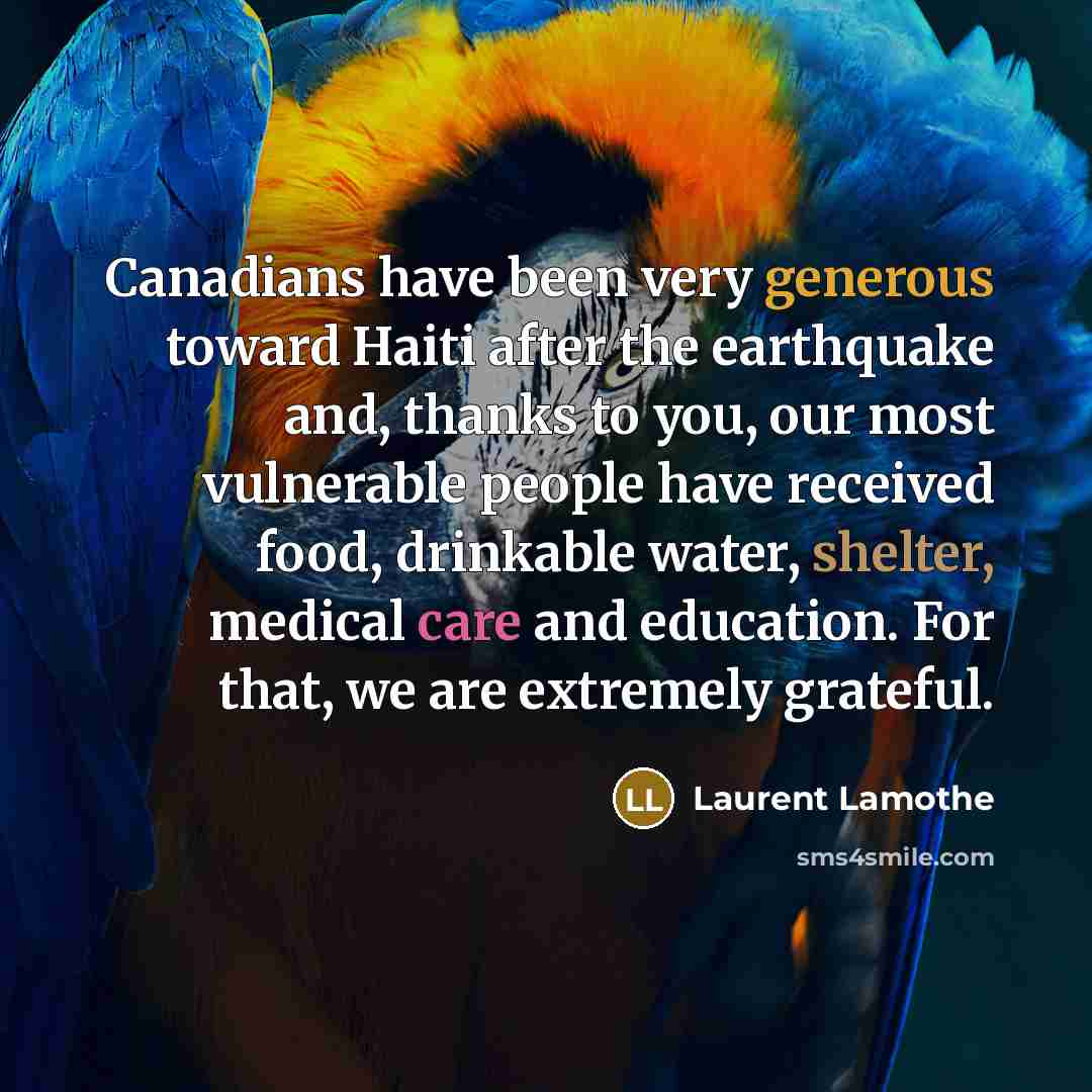 “Canadians have been very generous toward Haiti after the earthquake and, thanks to you, our most vulnerable people have received food, drinkable water, shelter, medical care and education. For that, we are extremely grateful.” quote by Laurent Lamothe
