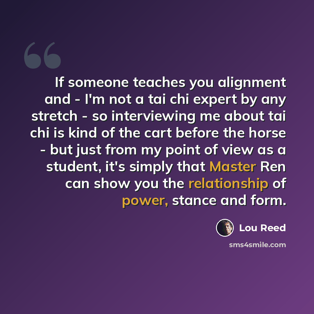 “If someone teaches you alignment and - I'm not a tai chi expert by any stretch - so interviewing me about tai chi is kind of the cart before the horse - but just from my point of view as a student, it's simply that Master Ren can show you the relationship of power, stance and form.” quote by Lou Reed
