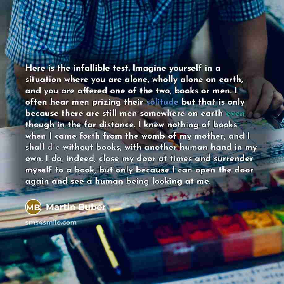 “Here is the infallible test. Imagine yourself in a situation where you are alone, wholly alone on earth, and you are offered one of the two, books or men. I often hear men prizing their solitude but that is only because there are still men somewhere on earth even though in the far distance. I knew…” quote by Martin Buber