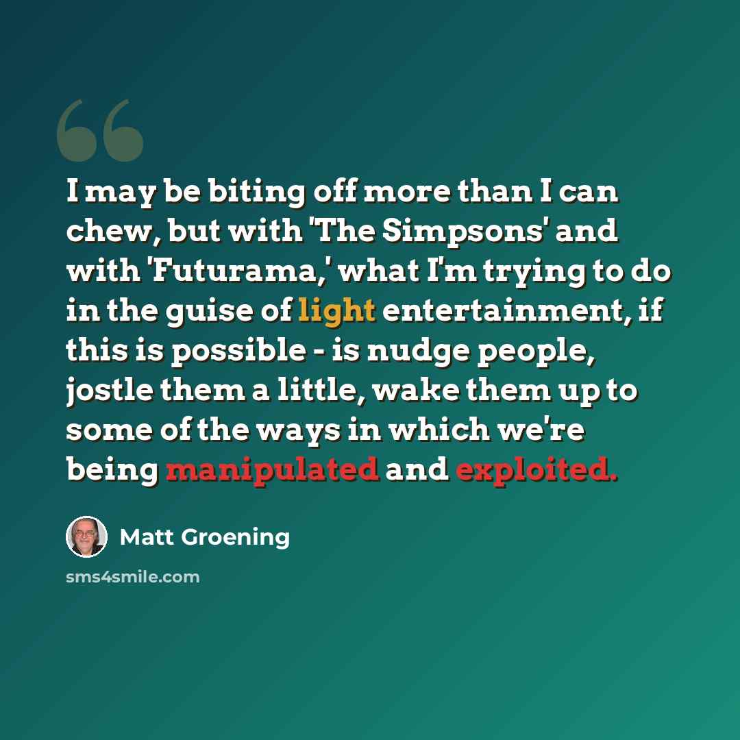 “I may be biting off more than I can chew, but with 'The Simpsons' and with 'Futurama,' what I'm trying to do in the guise of light entertainment, if this is possible - is nudge people, jostle them a little, wake them up to some of the ways in which we're being manipulated and exploited.” quote by Matt Groening