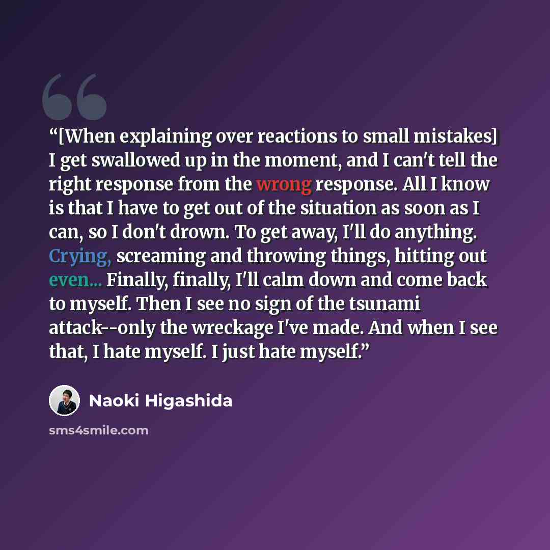 “[When explaining over reactions to small mistakes] I get swallowed up in the moment, and I can't tell the right response from the wrong response. All I know is that I have to get out of the situation as soon as I can, so I don't drown. To get away, I'll do anything. Crying, screaming and throwing…” quote by Naoki Higashida