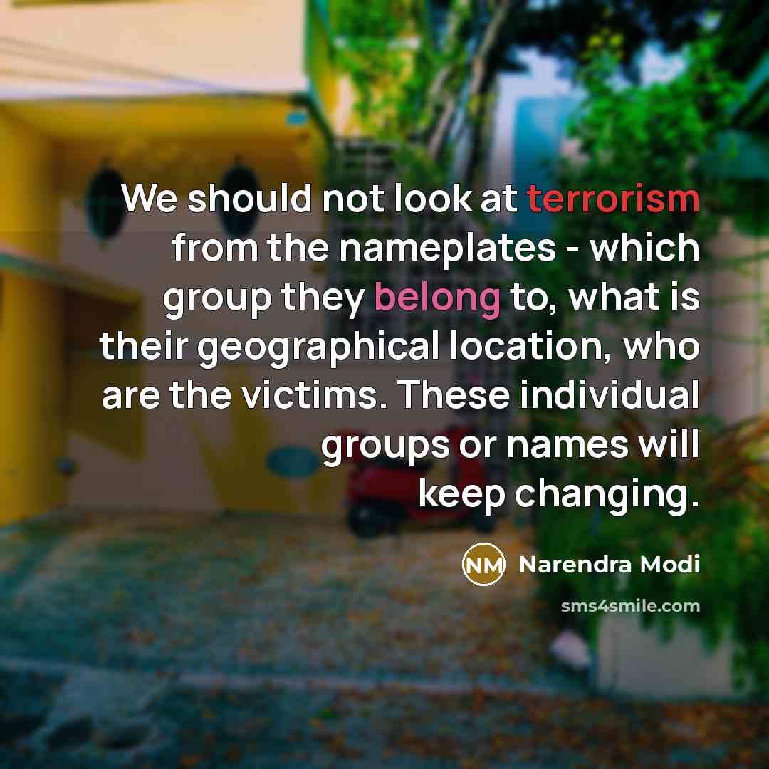 “We should not look at terrorism from the nameplates - which group they belong to, what is their geographical location, who are the victims. These individual groups or names will keep changing.” quote by Narendra Modi